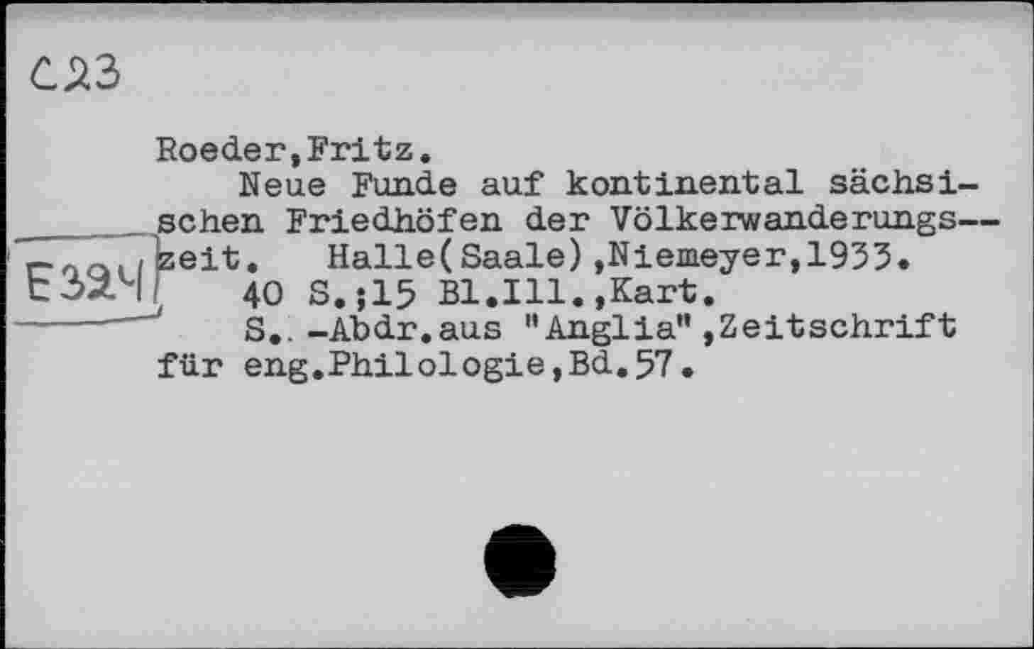 ﻿Езач
Roeder,Fritz.
Neue Funde auf kontinental sächsischen Friedhöfen der Völkerwanderungs— zeit. Halle(Saale) »Niemeyer,1935«
40 S.J15 Bl.Ill.,Kart.
S.. -Abdr.aus "Anglia” »Zeitschrift für eng.Philologie,Bd.57.